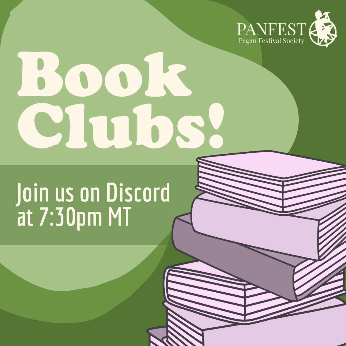 Text Reads: "Book // Clubs! // Join us on Discord at // 7:30pm MT" in very light beige text. The background is green, and two blotchy shapes lay behind the text, one on top of the other and slightly rotated to be offset, in a much lighter green for the top one and a slightly lighter green for the one behind it. A stack of greyscale (but tinted slightly purple) book drawings is on the right side, and the PANFEST logo is displayed in the top right next to text reading "PANFEST Pagan Festival Society"