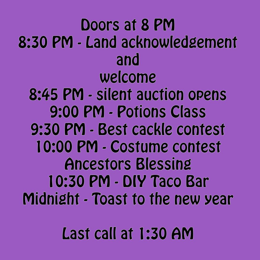 Schedule: Doors at 8 PM 8:30 - Land acknowledgement and welcome 8:45 - silent auction opens 9:00 - potions class 9:30 - best cackle contest! 10:00 - costume contest! 10:30 - ancestors blessing and catered meal - DIY Taco Bar! Midnight - toast to the new year